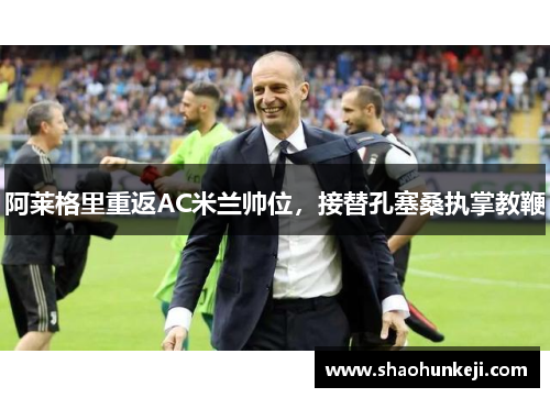 阿莱格里重返AC米兰帅位,接替孔塞桑执掌教鞭